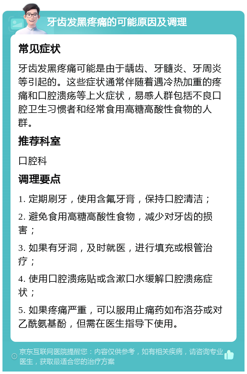 牙齿发黑疼痛的可能原因及调理 常见症状 牙齿发黑疼痛可能是由于龋齿、牙髓炎、牙周炎等引起的。这些症状通常伴随着遇冷热加重的疼痛和口腔溃疡等上火症状，易感人群包括不良口腔卫生习惯者和经常食用高糖高酸性食物的人群。 推荐科室 口腔科 调理要点 1. 定期刷牙，使用含氟牙膏，保持口腔清洁； 2. 避免食用高糖高酸性食物，减少对牙齿的损害； 3. 如果有牙洞，及时就医，进行填充或根管治疗； 4. 使用口腔溃疡贴或含漱口水缓解口腔溃疡症状； 5. 如果疼痛严重，可以服用止痛药如布洛芬或对乙酰氨基酚，但需在医生指导下使用。