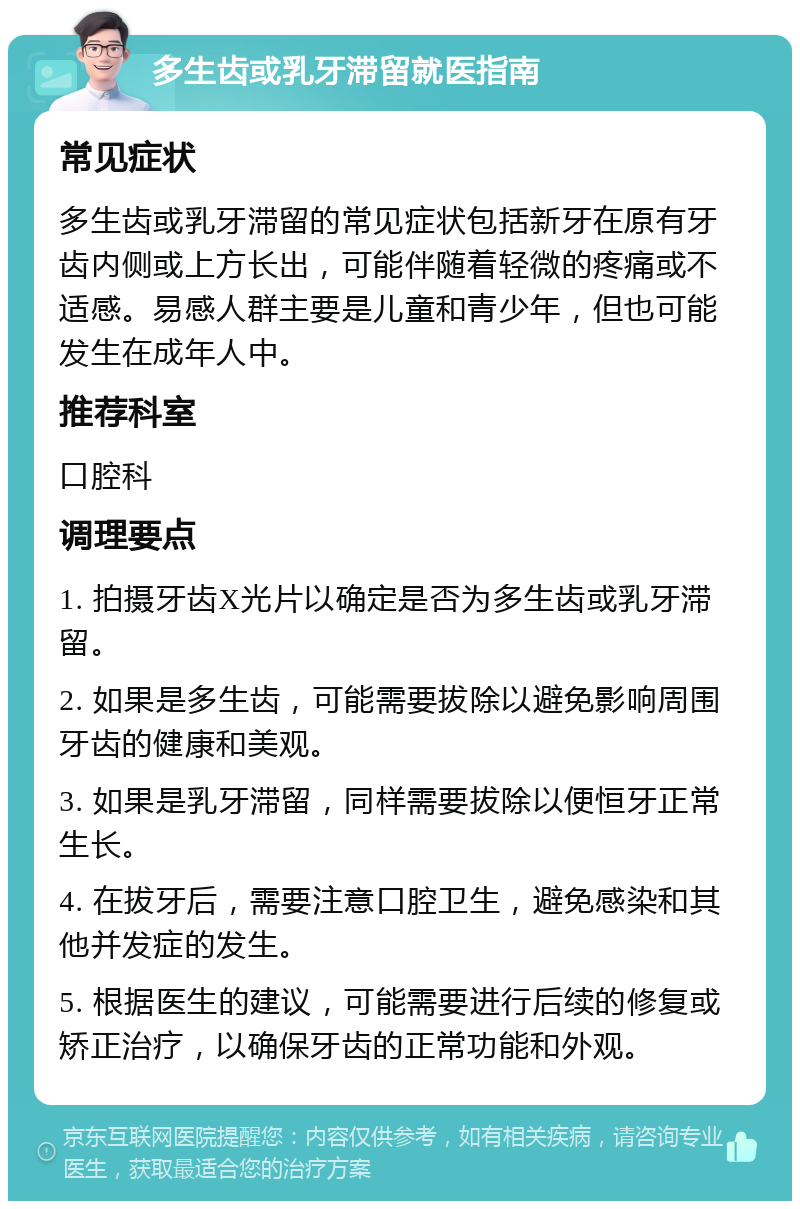 多生齿或乳牙滞留就医指南 常见症状 多生齿或乳牙滞留的常见症状包括新牙在原有牙齿内侧或上方长出，可能伴随着轻微的疼痛或不适感。易感人群主要是儿童和青少年，但也可能发生在成年人中。 推荐科室 口腔科 调理要点 1. 拍摄牙齿X光片以确定是否为多生齿或乳牙滞留。 2. 如果是多生齿，可能需要拔除以避免影响周围牙齿的健康和美观。 3. 如果是乳牙滞留，同样需要拔除以便恒牙正常生长。 4. 在拔牙后，需要注意口腔卫生，避免感染和其他并发症的发生。 5. 根据医生的建议，可能需要进行后续的修复或矫正治疗，以确保牙齿的正常功能和外观。