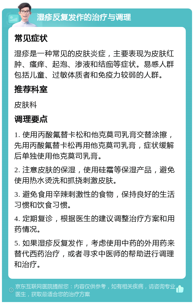 湿疹反复发作的治疗与调理 常见症状 湿疹是一种常见的皮肤炎症，主要表现为皮肤红肿、瘙痒、起泡、渗液和结痂等症状。易感人群包括儿童、过敏体质者和免疫力较弱的人群。 推荐科室 皮肤科 调理要点 1. 使用丙酸氟替卡松和他克莫司乳膏交替涂擦，先用丙酸氟替卡松再用他克莫司乳膏，症状缓解后单独使用他克莫司乳膏。 2. 注意皮肤的保湿，使用硅霜等保湿产品，避免使用热水烫洗和抓挠刺激皮肤。 3. 避免食用辛辣刺激性的食物，保持良好的生活习惯和饮食习惯。 4. 定期复诊，根据医生的建议调整治疗方案和用药情况。 5. 如果湿疹反复发作，考虑使用中药的外用药来替代西药治疗，或者寻求中医师的帮助进行调理和治疗。