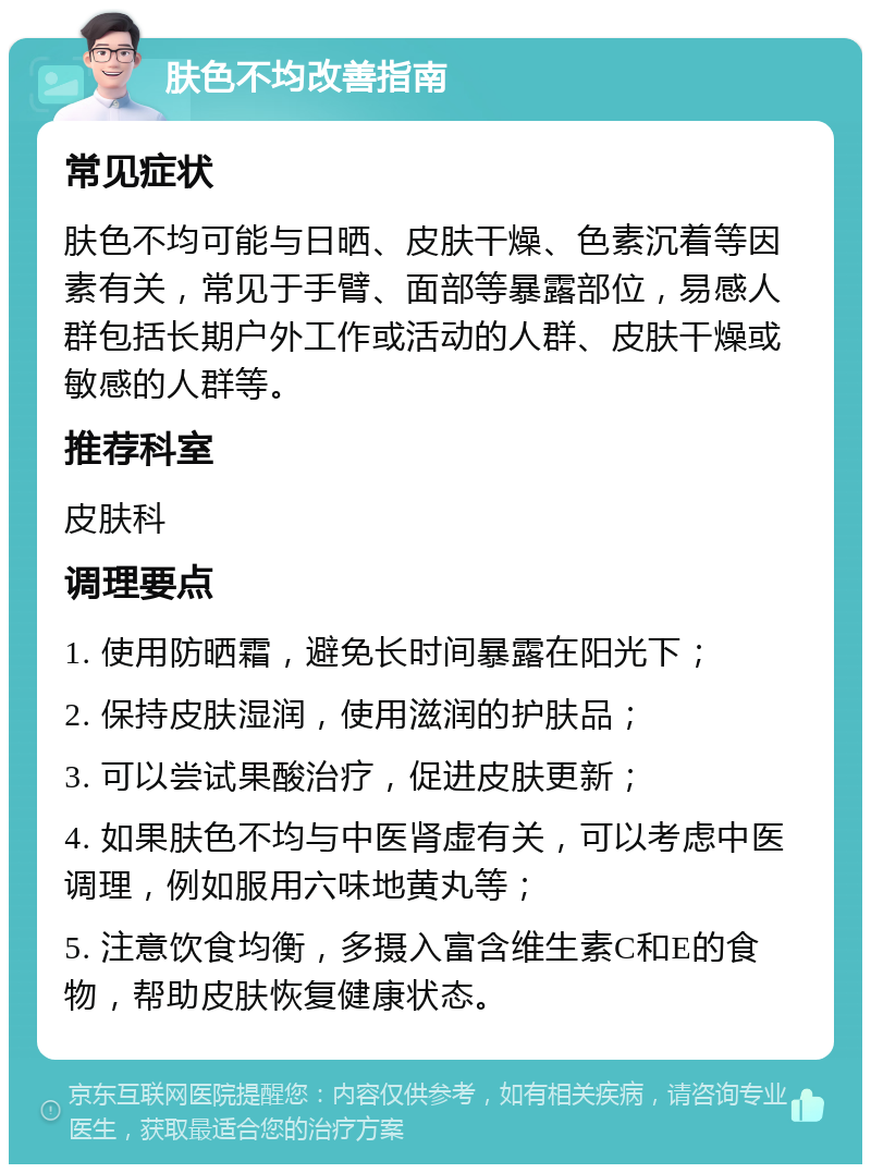 肤色不均改善指南 常见症状 肤色不均可能与日晒、皮肤干燥、色素沉着等因素有关，常见于手臂、面部等暴露部位，易感人群包括长期户外工作或活动的人群、皮肤干燥或敏感的人群等。 推荐科室 皮肤科 调理要点 1. 使用防晒霜，避免长时间暴露在阳光下； 2. 保持皮肤湿润，使用滋润的护肤品； 3. 可以尝试果酸治疗，促进皮肤更新； 4. 如果肤色不均与中医肾虚有关，可以考虑中医调理，例如服用六味地黄丸等； 5. 注意饮食均衡，多摄入富含维生素C和E的食物，帮助皮肤恢复健康状态。