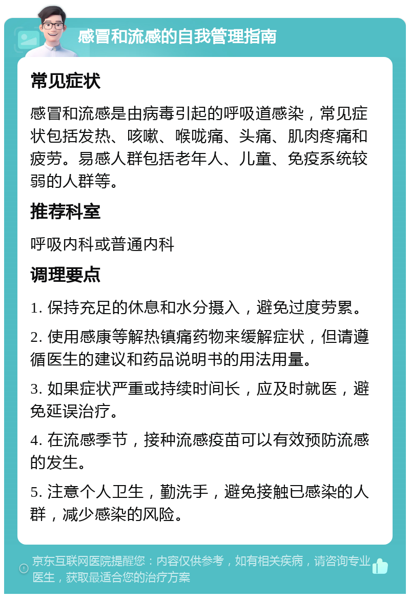 感冒和流感的自我管理指南 常见症状 感冒和流感是由病毒引起的呼吸道感染，常见症状包括发热、咳嗽、喉咙痛、头痛、肌肉疼痛和疲劳。易感人群包括老年人、儿童、免疫系统较弱的人群等。 推荐科室 呼吸内科或普通内科 调理要点 1. 保持充足的休息和水分摄入，避免过度劳累。 2. 使用感康等解热镇痛药物来缓解症状，但请遵循医生的建议和药品说明书的用法用量。 3. 如果症状严重或持续时间长，应及时就医，避免延误治疗。 4. 在流感季节，接种流感疫苗可以有效预防流感的发生。 5. 注意个人卫生，勤洗手，避免接触已感染的人群，减少感染的风险。