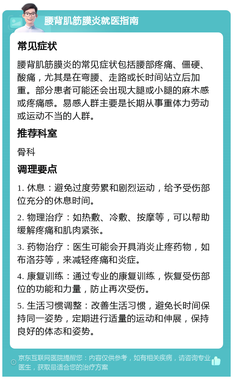 腰背肌筋膜炎就医指南 常见症状 腰背肌筋膜炎的常见症状包括腰部疼痛、僵硬、酸痛，尤其是在弯腰、走路或长时间站立后加重。部分患者可能还会出现大腿或小腿的麻木感或疼痛感。易感人群主要是长期从事重体力劳动或运动不当的人群。 推荐科室 骨科 调理要点 1. 休息：避免过度劳累和剧烈运动，给予受伤部位充分的休息时间。 2. 物理治疗：如热敷、冷敷、按摩等，可以帮助缓解疼痛和肌肉紧张。 3. 药物治疗：医生可能会开具消炎止疼药物，如布洛芬等，来减轻疼痛和炎症。 4. 康复训练：通过专业的康复训练，恢复受伤部位的功能和力量，防止再次受伤。 5. 生活习惯调整：改善生活习惯，避免长时间保持同一姿势，定期进行适量的运动和伸展，保持良好的体态和姿势。