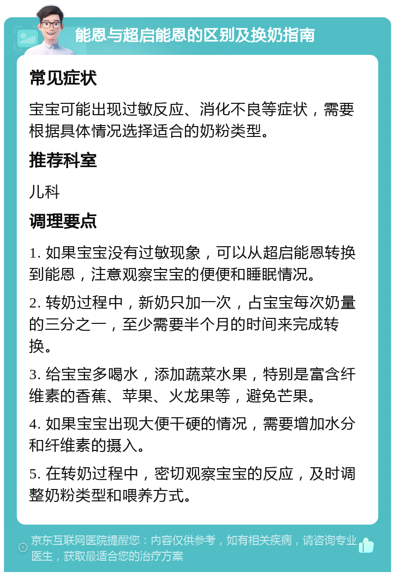 能恩与超启能恩的区别及换奶指南 常见症状 宝宝可能出现过敏反应、消化不良等症状，需要根据具体情况选择适合的奶粉类型。 推荐科室 儿科 调理要点 1. 如果宝宝没有过敏现象，可以从超启能恩转换到能恩，注意观察宝宝的便便和睡眠情况。 2. 转奶过程中，新奶只加一次，占宝宝每次奶量的三分之一，至少需要半个月的时间来完成转换。 3. 给宝宝多喝水，添加蔬菜水果，特别是富含纤维素的香蕉、苹果、火龙果等，避免芒果。 4. 如果宝宝出现大便干硬的情况，需要增加水分和纤维素的摄入。 5. 在转奶过程中，密切观察宝宝的反应，及时调整奶粉类型和喂养方式。