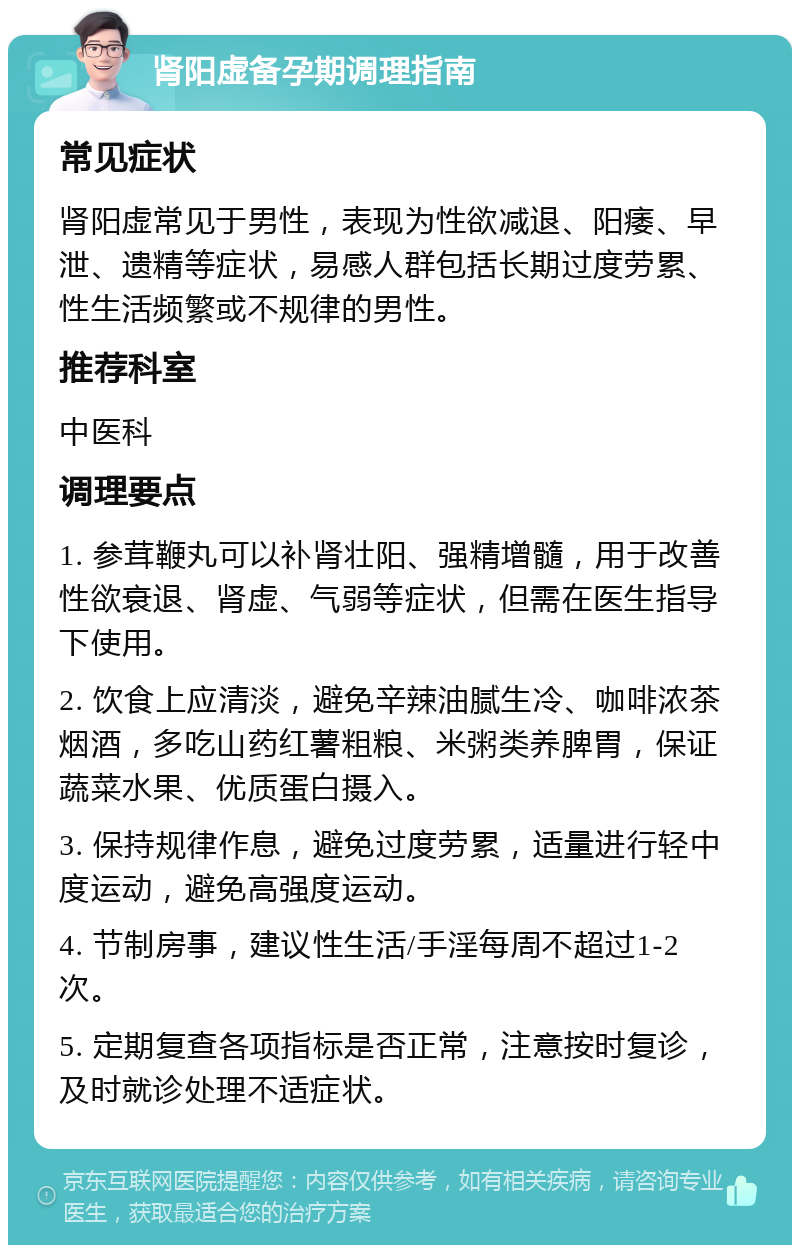 肾阳虚备孕期调理指南 常见症状 肾阳虚常见于男性，表现为性欲减退、阳痿、早泄、遗精等症状，易感人群包括长期过度劳累、性生活频繁或不规律的男性。 推荐科室 中医科 调理要点 1. 参茸鞭丸可以补肾壮阳、强精增髓，用于改善性欲衰退、肾虚、气弱等症状，但需在医生指导下使用。 2. 饮食上应清淡，避免辛辣油腻生冷、咖啡浓茶烟酒，多吃山药红薯粗粮、米粥类养脾胃，保证蔬菜水果、优质蛋白摄入。 3. 保持规律作息，避免过度劳累，适量进行轻中度运动，避免高强度运动。 4. 节制房事，建议性生活/手淫每周不超过1-2次。 5. 定期复查各项指标是否正常，注意按时复诊，及时就诊处理不适症状。