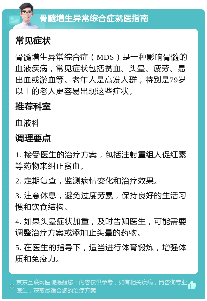 骨髓增生异常综合症就医指南 常见症状 骨髓增生异常综合症（MDS）是一种影响骨髓的血液疾病，常见症状包括贫血、头晕、疲劳、易出血或淤血等。老年人是高发人群，特别是79岁以上的老人更容易出现这些症状。 推荐科室 血液科 调理要点 1. 接受医生的治疗方案，包括注射重组人促红素等药物来纠正贫血。 2. 定期复查，监测病情变化和治疗效果。 3. 注意休息，避免过度劳累，保持良好的生活习惯和饮食结构。 4. 如果头晕症状加重，及时告知医生，可能需要调整治疗方案或添加止头晕的药物。 5. 在医生的指导下，适当进行体育锻炼，增强体质和免疫力。