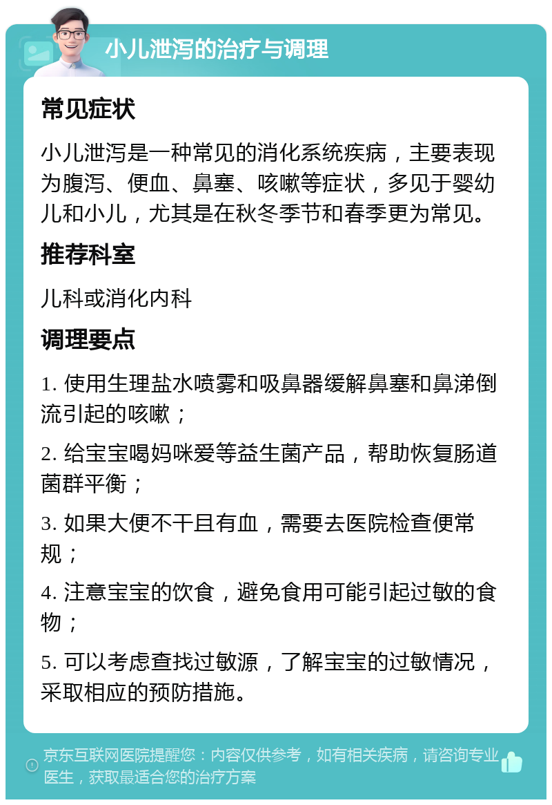 小儿泄泻的治疗与调理 常见症状 小儿泄泻是一种常见的消化系统疾病，主要表现为腹泻、便血、鼻塞、咳嗽等症状，多见于婴幼儿和小儿，尤其是在秋冬季节和春季更为常见。 推荐科室 儿科或消化内科 调理要点 1. 使用生理盐水喷雾和吸鼻器缓解鼻塞和鼻涕倒流引起的咳嗽； 2. 给宝宝喝妈咪爱等益生菌产品，帮助恢复肠道菌群平衡； 3. 如果大便不干且有血，需要去医院检查便常规； 4. 注意宝宝的饮食，避免食用可能引起过敏的食物； 5. 可以考虑查找过敏源，了解宝宝的过敏情况，采取相应的预防措施。