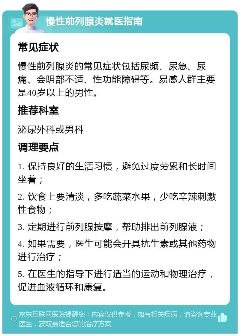 慢性前列腺炎就医指南 常见症状 慢性前列腺炎的常见症状包括尿频、尿急、尿痛、会阴部不适、性功能障碍等。易感人群主要是40岁以上的男性。 推荐科室 泌尿外科或男科 调理要点 1. 保持良好的生活习惯，避免过度劳累和长时间坐着； 2. 饮食上要清淡，多吃蔬菜水果，少吃辛辣刺激性食物； 3. 定期进行前列腺按摩，帮助排出前列腺液； 4. 如果需要，医生可能会开具抗生素或其他药物进行治疗； 5. 在医生的指导下进行适当的运动和物理治疗，促进血液循环和康复。