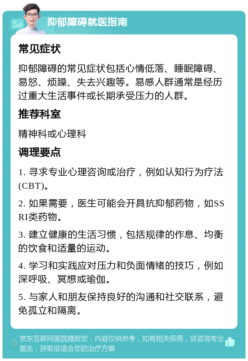 抑郁障碍就医指南 常见症状 抑郁障碍的常见症状包括心情低落、睡眠障碍、易怒、烦躁、失去兴趣等。易感人群通常是经历过重大生活事件或长期承受压力的人群。 推荐科室 精神科或心理科 调理要点 1. 寻求专业心理咨询或治疗，例如认知行为疗法(CBT)。 2. 如果需要，医生可能会开具抗抑郁药物，如SSRI类药物。 3. 建立健康的生活习惯，包括规律的作息、均衡的饮食和适量的运动。 4. 学习和实践应对压力和负面情绪的技巧，例如深呼吸、冥想或瑜伽。 5. 与家人和朋友保持良好的沟通和社交联系，避免孤立和隔离。