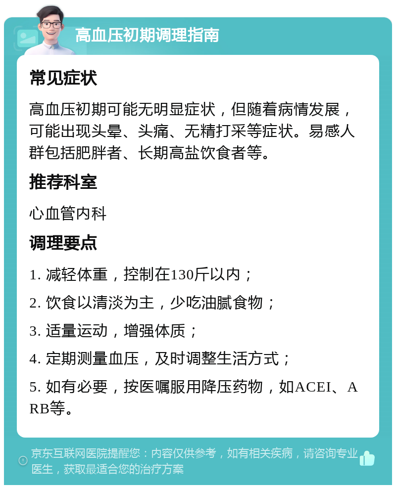 高血压初期调理指南 常见症状 高血压初期可能无明显症状，但随着病情发展，可能出现头晕、头痛、无精打采等症状。易感人群包括肥胖者、长期高盐饮食者等。 推荐科室 心血管内科 调理要点 1. 减轻体重，控制在130斤以内； 2. 饮食以清淡为主，少吃油腻食物； 3. 适量运动，增强体质； 4. 定期测量血压，及时调整生活方式； 5. 如有必要，按医嘱服用降压药物，如ACEI、ARB等。