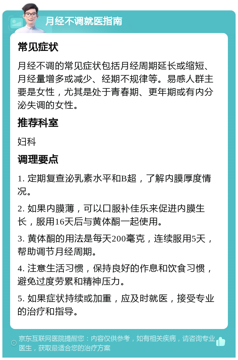 月经不调就医指南 常见症状 月经不调的常见症状包括月经周期延长或缩短、月经量增多或减少、经期不规律等。易感人群主要是女性，尤其是处于青春期、更年期或有内分泌失调的女性。 推荐科室 妇科 调理要点 1. 定期复查泌乳素水平和B超，了解内膜厚度情况。 2. 如果内膜薄，可以口服补佳乐来促进内膜生长，服用16天后与黄体酮一起使用。 3. 黄体酮的用法是每天200毫克，连续服用5天，帮助调节月经周期。 4. 注意生活习惯，保持良好的作息和饮食习惯，避免过度劳累和精神压力。 5. 如果症状持续或加重，应及时就医，接受专业的治疗和指导。