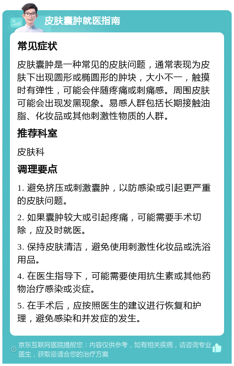 皮肤囊肿就医指南 常见症状 皮肤囊肿是一种常见的皮肤问题，通常表现为皮肤下出现圆形或椭圆形的肿块，大小不一，触摸时有弹性，可能会伴随疼痛或刺痛感。周围皮肤可能会出现发黑现象。易感人群包括长期接触油脂、化妆品或其他刺激性物质的人群。 推荐科室 皮肤科 调理要点 1. 避免挤压或刺激囊肿，以防感染或引起更严重的皮肤问题。 2. 如果囊肿较大或引起疼痛，可能需要手术切除，应及时就医。 3. 保持皮肤清洁，避免使用刺激性化妆品或洗浴用品。 4. 在医生指导下，可能需要使用抗生素或其他药物治疗感染或炎症。 5. 在手术后，应按照医生的建议进行恢复和护理，避免感染和并发症的发生。