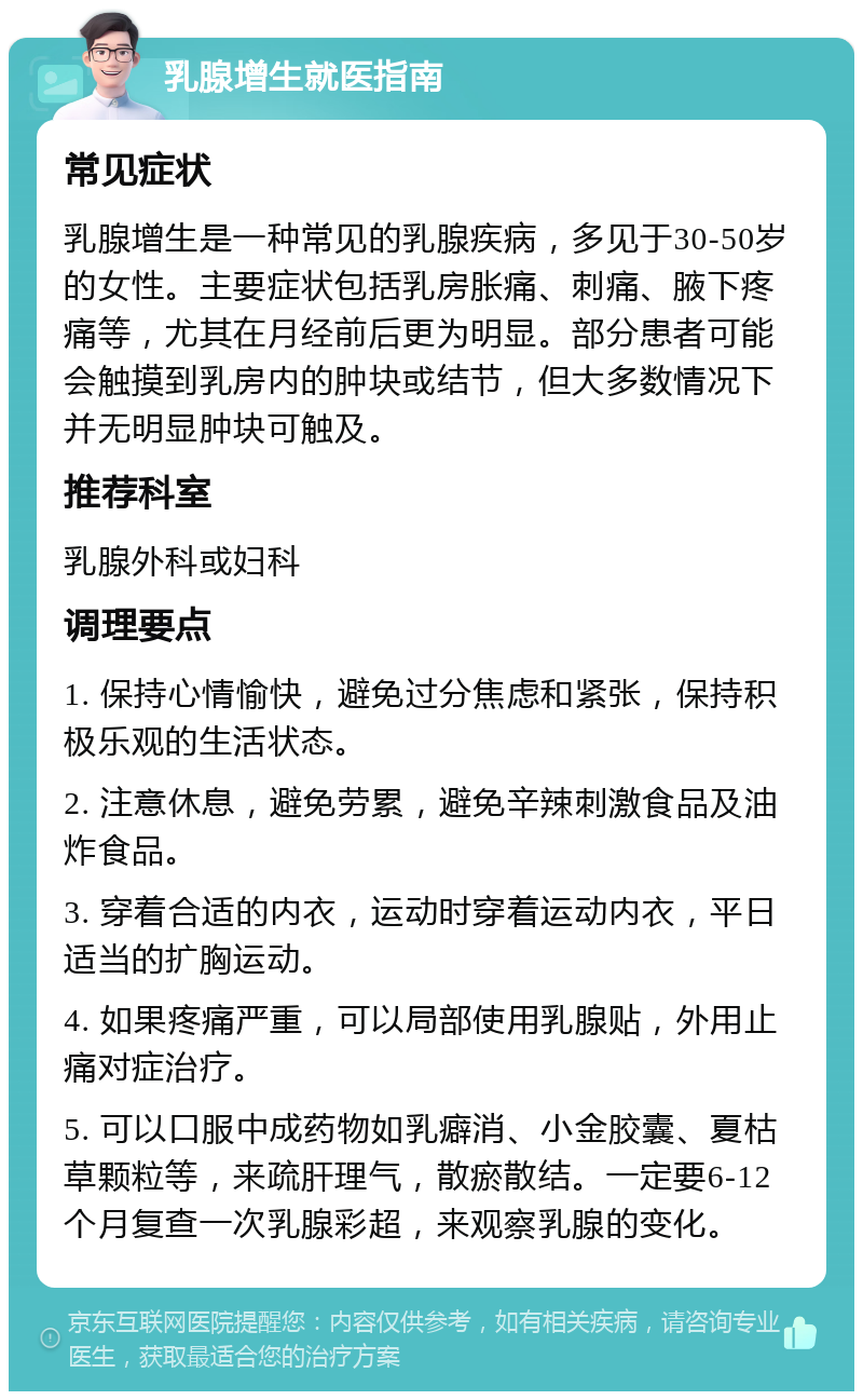 乳腺增生就医指南 常见症状 乳腺增生是一种常见的乳腺疾病，多见于30-50岁的女性。主要症状包括乳房胀痛、刺痛、腋下疼痛等，尤其在月经前后更为明显。部分患者可能会触摸到乳房内的肿块或结节，但大多数情况下并无明显肿块可触及。 推荐科室 乳腺外科或妇科 调理要点 1. 保持心情愉快，避免过分焦虑和紧张，保持积极乐观的生活状态。 2. 注意休息，避免劳累，避免辛辣刺激食品及油炸食品。 3. 穿着合适的内衣，运动时穿着运动内衣，平日适当的扩胸运动。 4. 如果疼痛严重，可以局部使用乳腺贴，外用止痛对症治疗。 5. 可以口服中成药物如乳癖消、小金胶囊、夏枯草颗粒等，来疏肝理气，散瘀散结。一定要6-12个月复查一次乳腺彩超，来观察乳腺的变化。