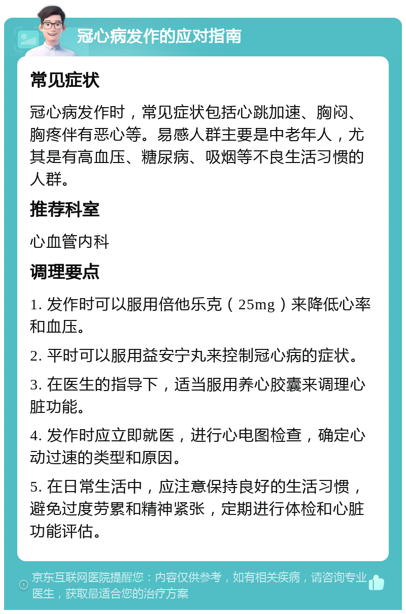 冠心病发作的应对指南 常见症状 冠心病发作时，常见症状包括心跳加速、胸闷、胸疼伴有恶心等。易感人群主要是中老年人，尤其是有高血压、糖尿病、吸烟等不良生活习惯的人群。 推荐科室 心血管内科 调理要点 1. 发作时可以服用倍他乐克（25mg）来降低心率和血压。 2. 平时可以服用益安宁丸来控制冠心病的症状。 3. 在医生的指导下，适当服用养心胶囊来调理心脏功能。 4. 发作时应立即就医，进行心电图检查，确定心动过速的类型和原因。 5. 在日常生活中，应注意保持良好的生活习惯，避免过度劳累和精神紧张，定期进行体检和心脏功能评估。