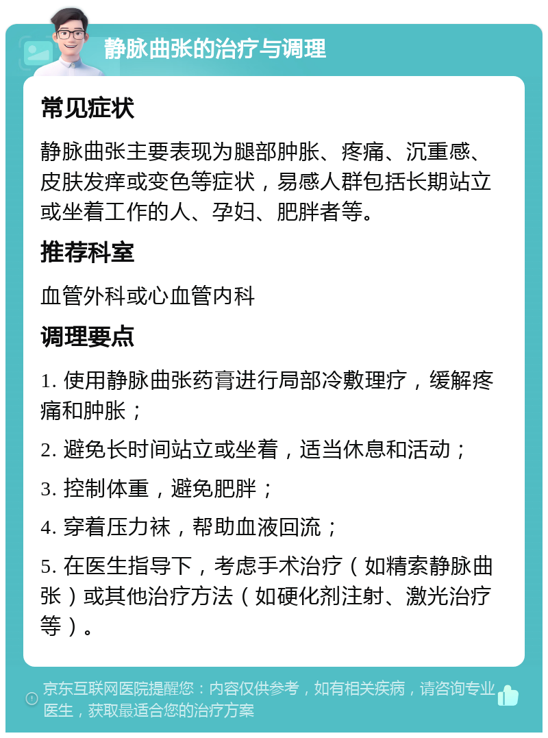 静脉曲张的治疗与调理 常见症状 静脉曲张主要表现为腿部肿胀、疼痛、沉重感、皮肤发痒或变色等症状，易感人群包括长期站立或坐着工作的人、孕妇、肥胖者等。 推荐科室 血管外科或心血管内科 调理要点 1. 使用静脉曲张药膏进行局部冷敷理疗，缓解疼痛和肿胀； 2. 避免长时间站立或坐着，适当休息和活动； 3. 控制体重，避免肥胖； 4. 穿着压力袜，帮助血液回流； 5. 在医生指导下，考虑手术治疗（如精索静脉曲张）或其他治疗方法（如硬化剂注射、激光治疗等）。