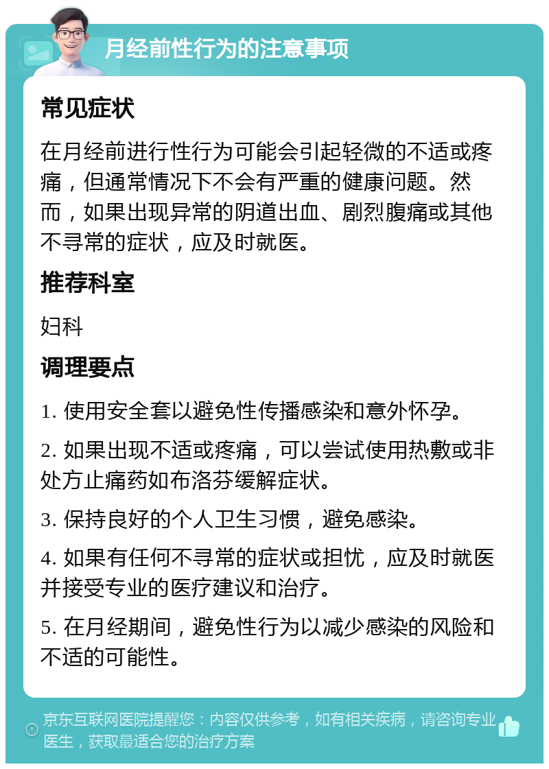 月经前性行为的注意事项 常见症状 在月经前进行性行为可能会引起轻微的不适或疼痛，但通常情况下不会有严重的健康问题。然而，如果出现异常的阴道出血、剧烈腹痛或其他不寻常的症状，应及时就医。 推荐科室 妇科 调理要点 1. 使用安全套以避免性传播感染和意外怀孕。 2. 如果出现不适或疼痛，可以尝试使用热敷或非处方止痛药如布洛芬缓解症状。 3. 保持良好的个人卫生习惯，避免感染。 4. 如果有任何不寻常的症状或担忧，应及时就医并接受专业的医疗建议和治疗。 5. 在月经期间，避免性行为以减少感染的风险和不适的可能性。