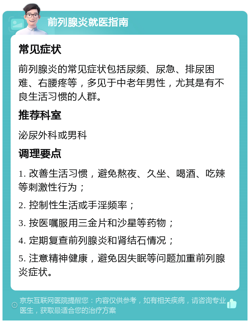 前列腺炎就医指南 常见症状 前列腺炎的常见症状包括尿频、尿急、排尿困难、右腰疼等，多见于中老年男性，尤其是有不良生活习惯的人群。 推荐科室 泌尿外科或男科 调理要点 1. 改善生活习惯，避免熬夜、久坐、喝酒、吃辣等刺激性行为； 2. 控制性生活或手淫频率； 3. 按医嘱服用三金片和沙星等药物； 4. 定期复查前列腺炎和肾结石情况； 5. 注意精神健康，避免因失眠等问题加重前列腺炎症状。