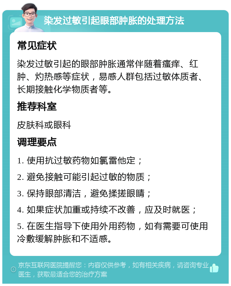 染发过敏引起眼部肿胀的处理方法 常见症状 染发过敏引起的眼部肿胀通常伴随着瘙痒、红肿、灼热感等症状，易感人群包括过敏体质者、长期接触化学物质者等。 推荐科室 皮肤科或眼科 调理要点 1. 使用抗过敏药物如氯雷他定； 2. 避免接触可能引起过敏的物质； 3. 保持眼部清洁，避免揉搓眼睛； 4. 如果症状加重或持续不改善，应及时就医； 5. 在医生指导下使用外用药物，如有需要可使用冷敷缓解肿胀和不适感。