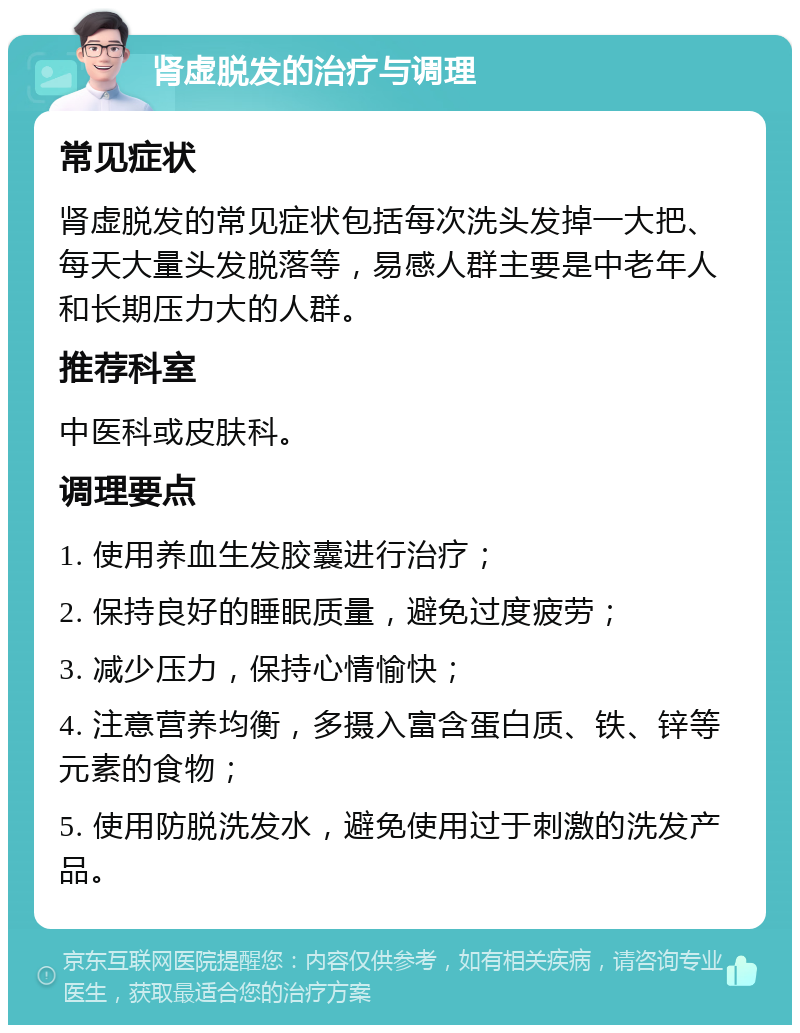 肾虚脱发的治疗与调理 常见症状 肾虚脱发的常见症状包括每次洗头发掉一大把、每天大量头发脱落等，易感人群主要是中老年人和长期压力大的人群。 推荐科室 中医科或皮肤科。 调理要点 1. 使用养血生发胶囊进行治疗； 2. 保持良好的睡眠质量，避免过度疲劳； 3. 减少压力，保持心情愉快； 4. 注意营养均衡，多摄入富含蛋白质、铁、锌等元素的食物； 5. 使用防脱洗发水，避免使用过于刺激的洗发产品。