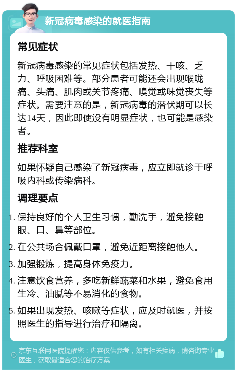 新冠病毒感染的就医指南 常见症状 新冠病毒感染的常见症状包括发热、干咳、乏力、呼吸困难等。部分患者可能还会出现喉咙痛、头痛、肌肉或关节疼痛、嗅觉或味觉丧失等症状。需要注意的是，新冠病毒的潜伏期可以长达14天，因此即使没有明显症状，也可能是感染者。 推荐科室 如果怀疑自己感染了新冠病毒，应立即就诊于呼吸内科或传染病科。 调理要点 保持良好的个人卫生习惯，勤洗手，避免接触眼、口、鼻等部位。 在公共场合佩戴口罩，避免近距离接触他人。 加强锻炼，提高身体免疫力。 注意饮食营养，多吃新鲜蔬菜和水果，避免食用生冷、油腻等不易消化的食物。 如果出现发热、咳嗽等症状，应及时就医，并按照医生的指导进行治疗和隔离。