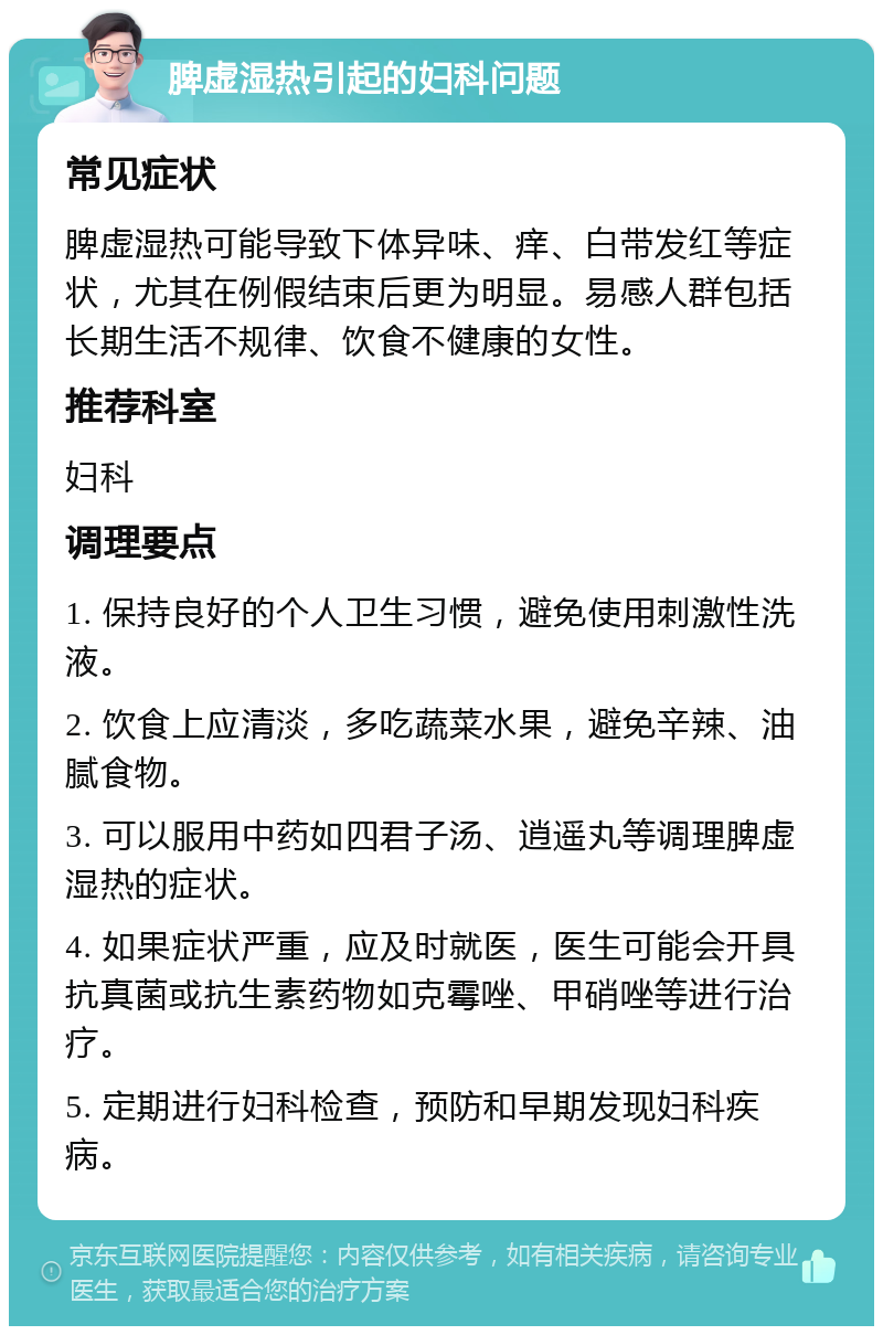 脾虚湿热引起的妇科问题 常见症状 脾虚湿热可能导致下体异味、痒、白带发红等症状，尤其在例假结束后更为明显。易感人群包括长期生活不规律、饮食不健康的女性。 推荐科室 妇科 调理要点 1. 保持良好的个人卫生习惯，避免使用刺激性洗液。 2. 饮食上应清淡，多吃蔬菜水果，避免辛辣、油腻食物。 3. 可以服用中药如四君子汤、逍遥丸等调理脾虚湿热的症状。 4. 如果症状严重，应及时就医，医生可能会开具抗真菌或抗生素药物如克霉唑、甲硝唑等进行治疗。 5. 定期进行妇科检查，预防和早期发现妇科疾病。