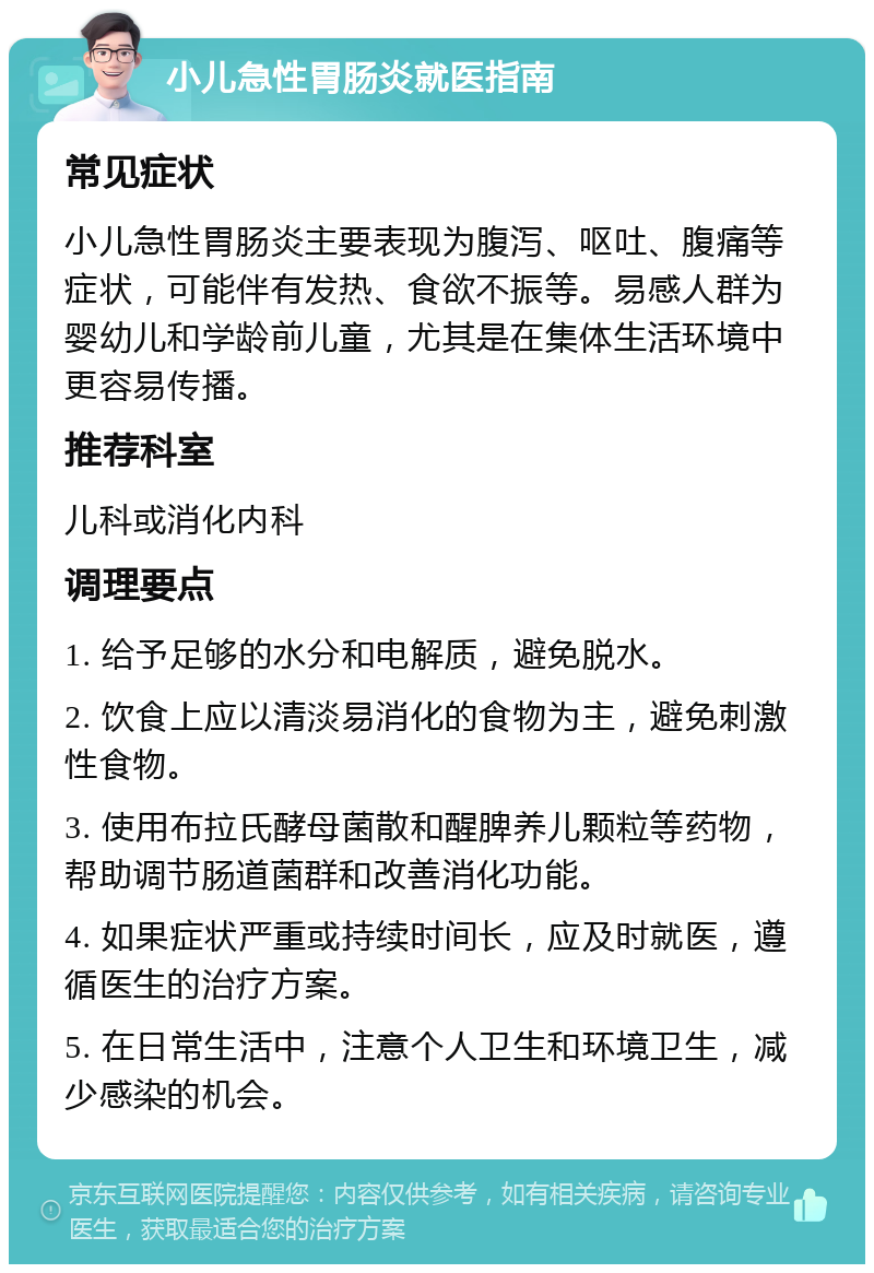 小儿急性胃肠炎就医指南 常见症状 小儿急性胃肠炎主要表现为腹泻、呕吐、腹痛等症状，可能伴有发热、食欲不振等。易感人群为婴幼儿和学龄前儿童，尤其是在集体生活环境中更容易传播。 推荐科室 儿科或消化内科 调理要点 1. 给予足够的水分和电解质，避免脱水。 2. 饮食上应以清淡易消化的食物为主，避免刺激性食物。 3. 使用布拉氏酵母菌散和醒脾养儿颗粒等药物，帮助调节肠道菌群和改善消化功能。 4. 如果症状严重或持续时间长，应及时就医，遵循医生的治疗方案。 5. 在日常生活中，注意个人卫生和环境卫生，减少感染的机会。