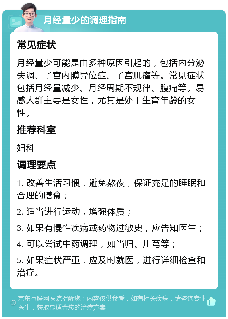 月经量少的调理指南 常见症状 月经量少可能是由多种原因引起的，包括内分泌失调、子宫内膜异位症、子宫肌瘤等。常见症状包括月经量减少、月经周期不规律、腹痛等。易感人群主要是女性，尤其是处于生育年龄的女性。 推荐科室 妇科 调理要点 1. 改善生活习惯，避免熬夜，保证充足的睡眠和合理的膳食； 2. 适当进行运动，增强体质； 3. 如果有慢性疾病或药物过敏史，应告知医生； 4. 可以尝试中药调理，如当归、川芎等； 5. 如果症状严重，应及时就医，进行详细检查和治疗。