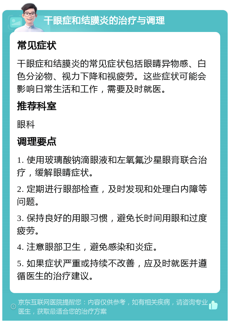 干眼症和结膜炎的治疗与调理 常见症状 干眼症和结膜炎的常见症状包括眼睛异物感、白色分泌物、视力下降和视疲劳。这些症状可能会影响日常生活和工作，需要及时就医。 推荐科室 眼科 调理要点 1. 使用玻璃酸钠滴眼液和左氧氟沙星眼膏联合治疗，缓解眼睛症状。 2. 定期进行眼部检查，及时发现和处理白内障等问题。 3. 保持良好的用眼习惯，避免长时间用眼和过度疲劳。 4. 注意眼部卫生，避免感染和炎症。 5. 如果症状严重或持续不改善，应及时就医并遵循医生的治疗建议。