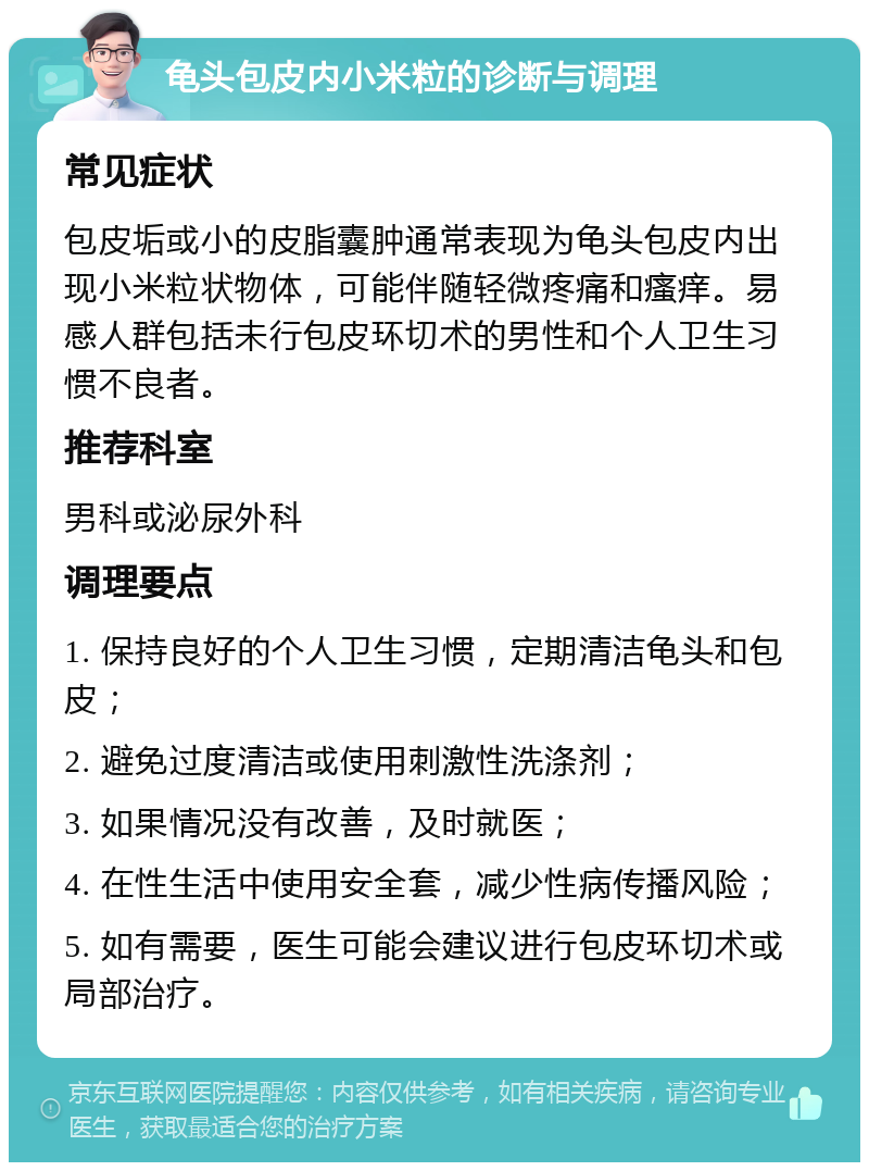 龟头包皮内小米粒的诊断与调理 常见症状 包皮垢或小的皮脂囊肿通常表现为龟头包皮内出现小米粒状物体，可能伴随轻微疼痛和瘙痒。易感人群包括未行包皮环切术的男性和个人卫生习惯不良者。 推荐科室 男科或泌尿外科 调理要点 1. 保持良好的个人卫生习惯，定期清洁龟头和包皮； 2. 避免过度清洁或使用刺激性洗涤剂； 3. 如果情况没有改善，及时就医； 4. 在性生活中使用安全套，减少性病传播风险； 5. 如有需要，医生可能会建议进行包皮环切术或局部治疗。