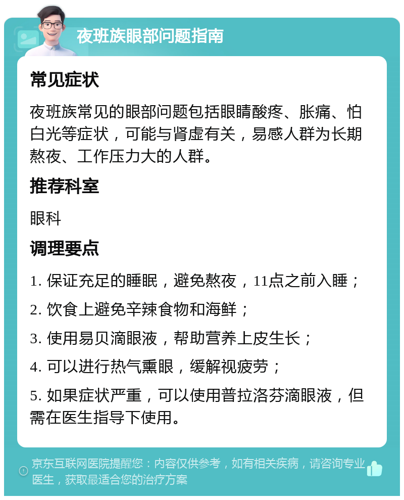 夜班族眼部问题指南 常见症状 夜班族常见的眼部问题包括眼睛酸疼、胀痛、怕白光等症状，可能与肾虚有关，易感人群为长期熬夜、工作压力大的人群。 推荐科室 眼科 调理要点 1. 保证充足的睡眠，避免熬夜，11点之前入睡； 2. 饮食上避免辛辣食物和海鲜； 3. 使用易贝滴眼液，帮助营养上皮生长； 4. 可以进行热气熏眼，缓解视疲劳； 5. 如果症状严重，可以使用普拉洛芬滴眼液，但需在医生指导下使用。