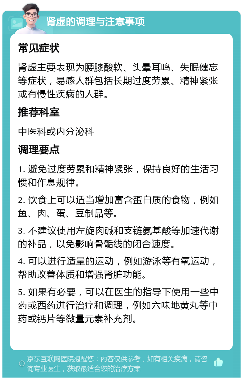 肾虚的调理与注意事项 常见症状 肾虚主要表现为腰膝酸软、头晕耳鸣、失眠健忘等症状，易感人群包括长期过度劳累、精神紧张或有慢性疾病的人群。 推荐科室 中医科或内分泌科 调理要点 1. 避免过度劳累和精神紧张，保持良好的生活习惯和作息规律。 2. 饮食上可以适当增加富含蛋白质的食物，例如鱼、肉、蛋、豆制品等。 3. 不建议使用左旋肉碱和支链氨基酸等加速代谢的补品，以免影响骨骺线的闭合速度。 4. 可以进行适量的运动，例如游泳等有氧运动，帮助改善体质和增强肾脏功能。 5. 如果有必要，可以在医生的指导下使用一些中药或西药进行治疗和调理，例如六味地黄丸等中药或钙片等微量元素补充剂。