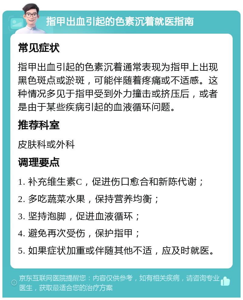 指甲出血引起的色素沉着就医指南 常见症状 指甲出血引起的色素沉着通常表现为指甲上出现黑色斑点或淤斑，可能伴随着疼痛或不适感。这种情况多见于指甲受到外力撞击或挤压后，或者是由于某些疾病引起的血液循环问题。 推荐科室 皮肤科或外科 调理要点 1. 补充维生素C，促进伤口愈合和新陈代谢； 2. 多吃蔬菜水果，保持营养均衡； 3. 坚持泡脚，促进血液循环； 4. 避免再次受伤，保护指甲； 5. 如果症状加重或伴随其他不适，应及时就医。