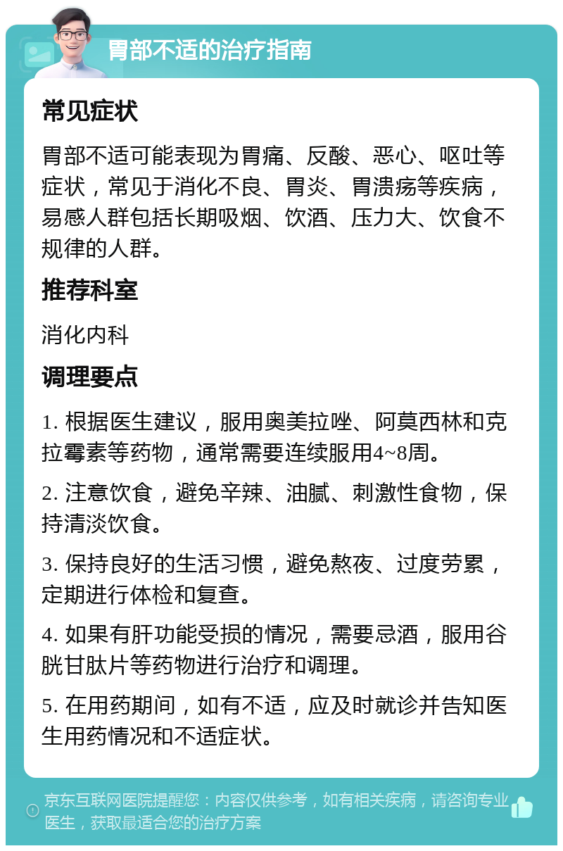 胃部不适的治疗指南 常见症状 胃部不适可能表现为胃痛、反酸、恶心、呕吐等症状，常见于消化不良、胃炎、胃溃疡等疾病，易感人群包括长期吸烟、饮酒、压力大、饮食不规律的人群。 推荐科室 消化内科 调理要点 1. 根据医生建议，服用奥美拉唑、阿莫西林和克拉霉素等药物，通常需要连续服用4~8周。 2. 注意饮食，避免辛辣、油腻、刺激性食物，保持清淡饮食。 3. 保持良好的生活习惯，避免熬夜、过度劳累，定期进行体检和复查。 4. 如果有肝功能受损的情况，需要忌酒，服用谷胱甘肽片等药物进行治疗和调理。 5. 在用药期间，如有不适，应及时就诊并告知医生用药情况和不适症状。