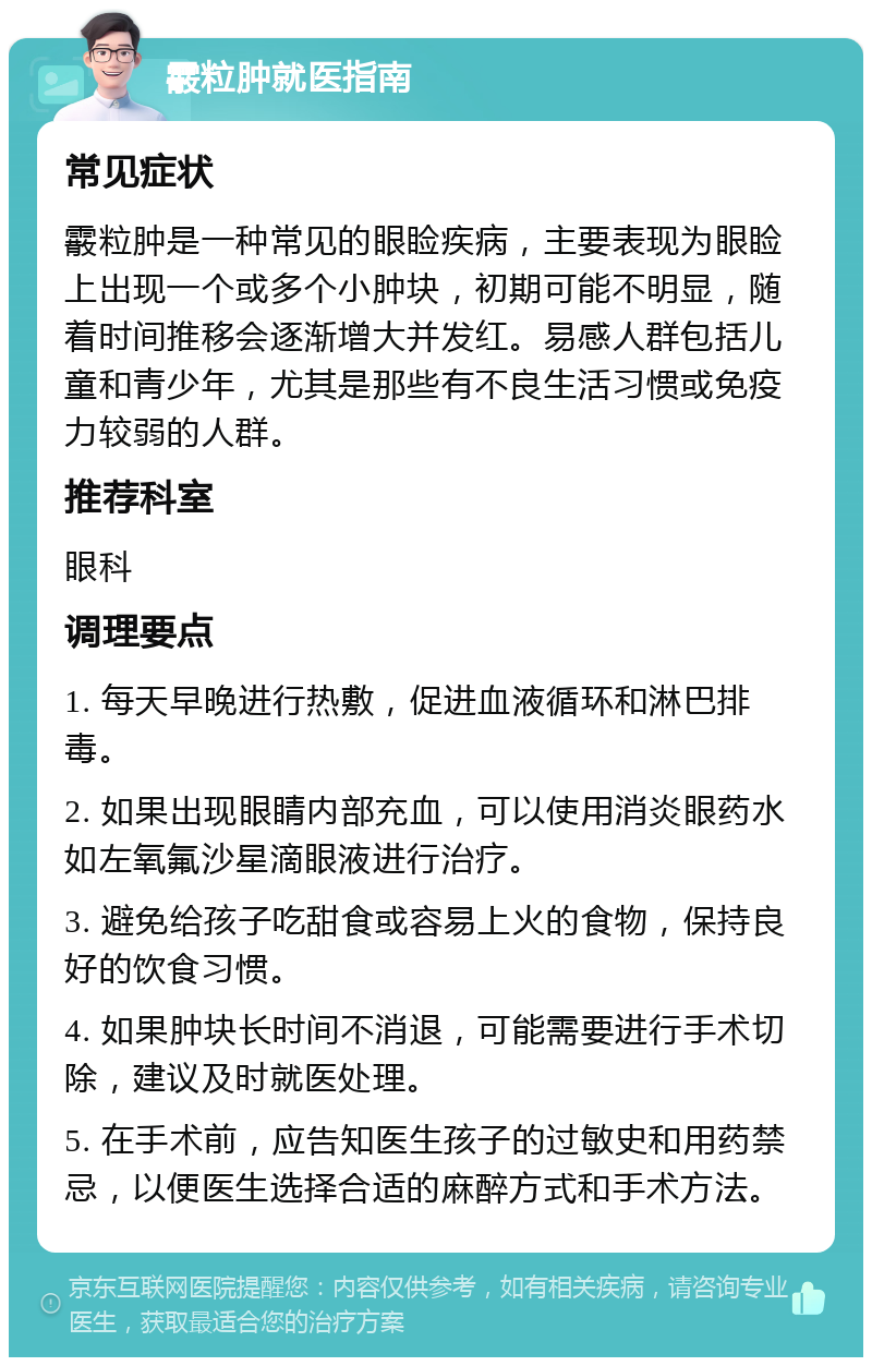 霰粒肿就医指南 常见症状 霰粒肿是一种常见的眼睑疾病，主要表现为眼睑上出现一个或多个小肿块，初期可能不明显，随着时间推移会逐渐增大并发红。易感人群包括儿童和青少年，尤其是那些有不良生活习惯或免疫力较弱的人群。 推荐科室 眼科 调理要点 1. 每天早晚进行热敷，促进血液循环和淋巴排毒。 2. 如果出现眼睛内部充血，可以使用消炎眼药水如左氧氟沙星滴眼液进行治疗。 3. 避免给孩子吃甜食或容易上火的食物，保持良好的饮食习惯。 4. 如果肿块长时间不消退，可能需要进行手术切除，建议及时就医处理。 5. 在手术前，应告知医生孩子的过敏史和用药禁忌，以便医生选择合适的麻醉方式和手术方法。