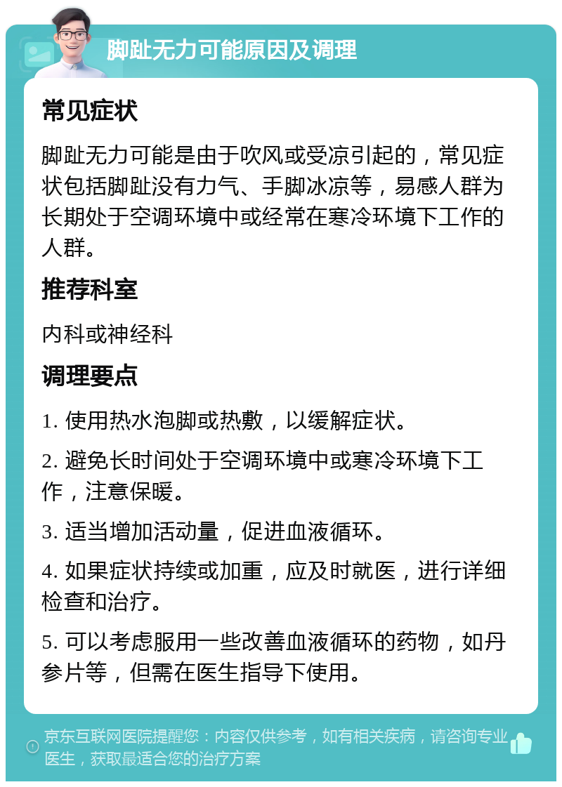 脚趾无力可能原因及调理 常见症状 脚趾无力可能是由于吹风或受凉引起的，常见症状包括脚趾没有力气、手脚冰凉等，易感人群为长期处于空调环境中或经常在寒冷环境下工作的人群。 推荐科室 内科或神经科 调理要点 1. 使用热水泡脚或热敷，以缓解症状。 2. 避免长时间处于空调环境中或寒冷环境下工作，注意保暖。 3. 适当增加活动量，促进血液循环。 4. 如果症状持续或加重，应及时就医，进行详细检查和治疗。 5. 可以考虑服用一些改善血液循环的药物，如丹参片等，但需在医生指导下使用。