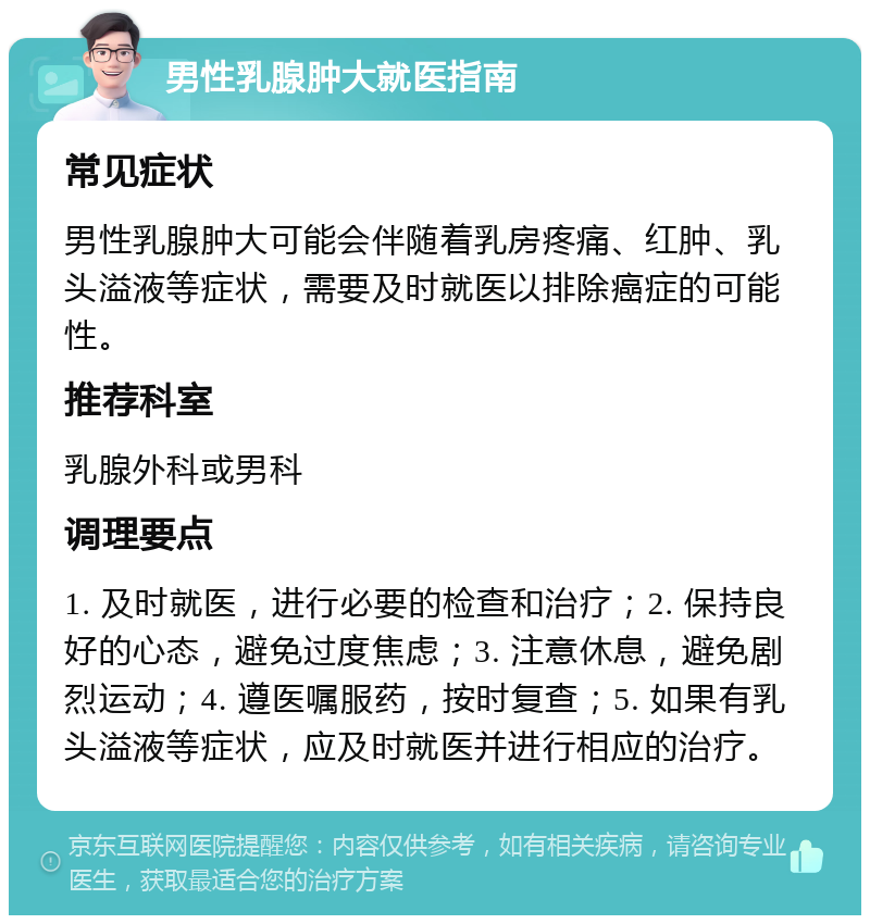 男性乳腺肿大就医指南 常见症状 男性乳腺肿大可能会伴随着乳房疼痛、红肿、乳头溢液等症状，需要及时就医以排除癌症的可能性。 推荐科室 乳腺外科或男科 调理要点 1. 及时就医，进行必要的检查和治疗；2. 保持良好的心态，避免过度焦虑；3. 注意休息，避免剧烈运动；4. 遵医嘱服药，按时复查；5. 如果有乳头溢液等症状，应及时就医并进行相应的治疗。