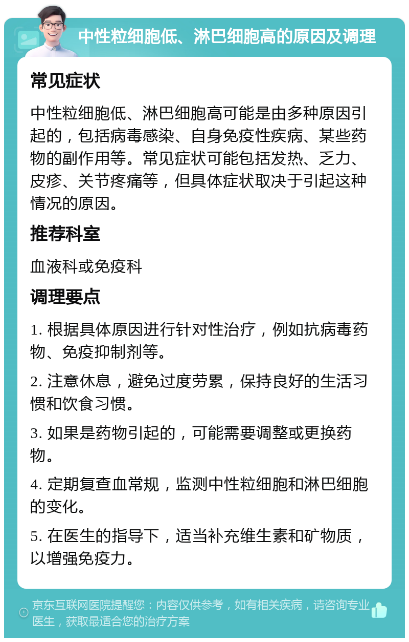 中性粒细胞低、淋巴细胞高的原因及调理 常见症状 中性粒细胞低、淋巴细胞高可能是由多种原因引起的，包括病毒感染、自身免疫性疾病、某些药物的副作用等。常见症状可能包括发热、乏力、皮疹、关节疼痛等，但具体症状取决于引起这种情况的原因。 推荐科室 血液科或免疫科 调理要点 1. 根据具体原因进行针对性治疗，例如抗病毒药物、免疫抑制剂等。 2. 注意休息，避免过度劳累，保持良好的生活习惯和饮食习惯。 3. 如果是药物引起的，可能需要调整或更换药物。 4. 定期复查血常规，监测中性粒细胞和淋巴细胞的变化。 5. 在医生的指导下，适当补充维生素和矿物质，以增强免疫力。