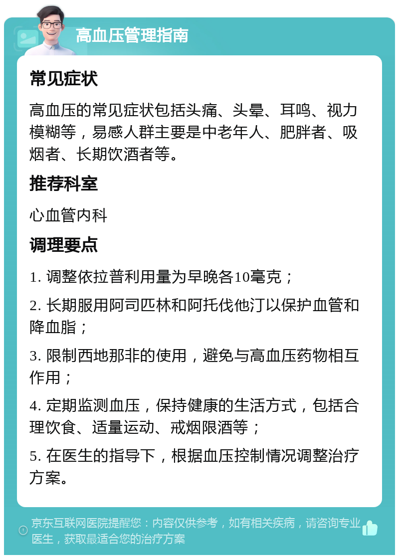 高血压管理指南 常见症状 高血压的常见症状包括头痛、头晕、耳鸣、视力模糊等，易感人群主要是中老年人、肥胖者、吸烟者、长期饮酒者等。 推荐科室 心血管内科 调理要点 1. 调整依拉普利用量为早晚各10毫克； 2. 长期服用阿司匹林和阿托伐他汀以保护血管和降血脂； 3. 限制西地那非的使用，避免与高血压药物相互作用； 4. 定期监测血压，保持健康的生活方式，包括合理饮食、适量运动、戒烟限酒等； 5. 在医生的指导下，根据血压控制情况调整治疗方案。