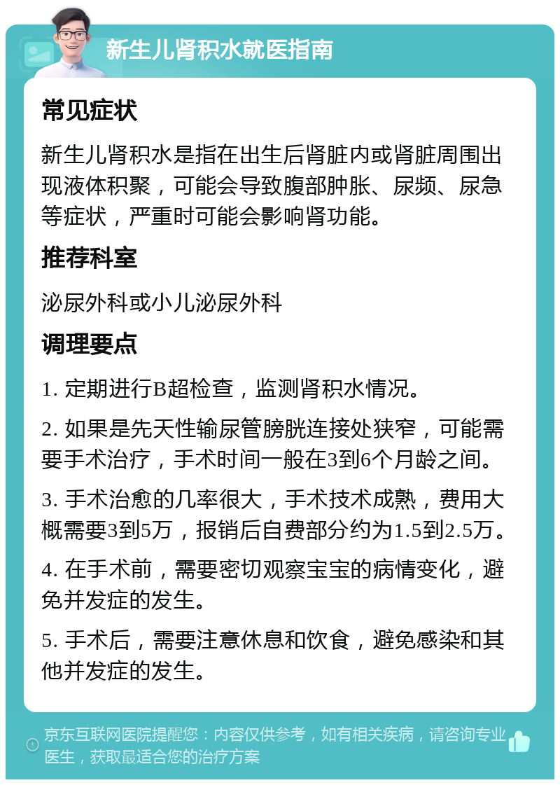 新生儿肾积水就医指南 常见症状 新生儿肾积水是指在出生后肾脏内或肾脏周围出现液体积聚，可能会导致腹部肿胀、尿频、尿急等症状，严重时可能会影响肾功能。 推荐科室 泌尿外科或小儿泌尿外科 调理要点 1. 定期进行B超检查，监测肾积水情况。 2. 如果是先天性输尿管膀胱连接处狭窄，可能需要手术治疗，手术时间一般在3到6个月龄之间。 3. 手术治愈的几率很大，手术技术成熟，费用大概需要3到5万，报销后自费部分约为1.5到2.5万。 4. 在手术前，需要密切观察宝宝的病情变化，避免并发症的发生。 5. 手术后，需要注意休息和饮食，避免感染和其他并发症的发生。