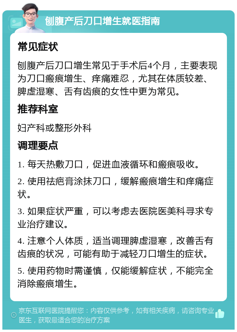 刨腹产后刀口增生就医指南 常见症状 刨腹产后刀口增生常见于手术后4个月，主要表现为刀口瘢痕增生、痒痛难忍，尤其在体质较差、脾虚湿寒、舌有齿痕的女性中更为常见。 推荐科室 妇产科或整形外科 调理要点 1. 每天热敷刀口，促进血液循环和瘢痕吸收。 2. 使用祛疤膏涂抹刀口，缓解瘢痕增生和痒痛症状。 3. 如果症状严重，可以考虑去医院医美科寻求专业治疗建议。 4. 注意个人体质，适当调理脾虚湿寒，改善舌有齿痕的状况，可能有助于减轻刀口增生的症状。 5. 使用药物时需谨慎，仅能缓解症状，不能完全消除瘢痕增生。