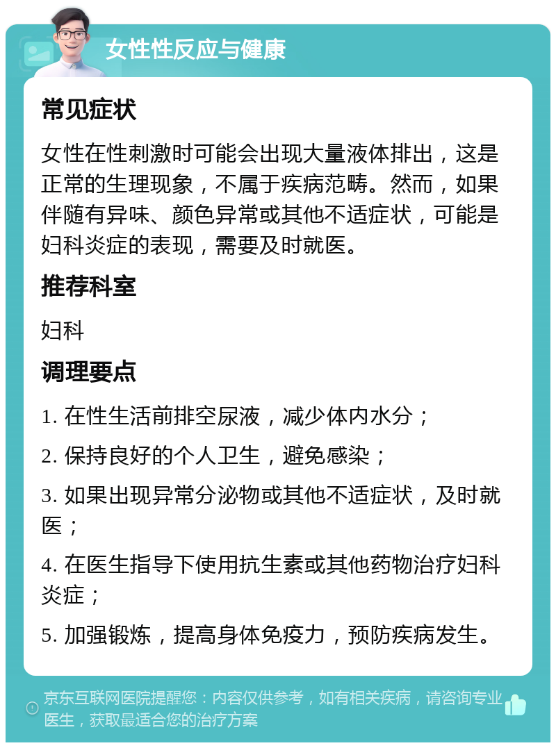 女性性反应与健康 常见症状 女性在性刺激时可能会出现大量液体排出，这是正常的生理现象，不属于疾病范畴。然而，如果伴随有异味、颜色异常或其他不适症状，可能是妇科炎症的表现，需要及时就医。 推荐科室 妇科 调理要点 1. 在性生活前排空尿液，减少体内水分； 2. 保持良好的个人卫生，避免感染； 3. 如果出现异常分泌物或其他不适症状，及时就医； 4. 在医生指导下使用抗生素或其他药物治疗妇科炎症； 5. 加强锻炼，提高身体免疫力，预防疾病发生。