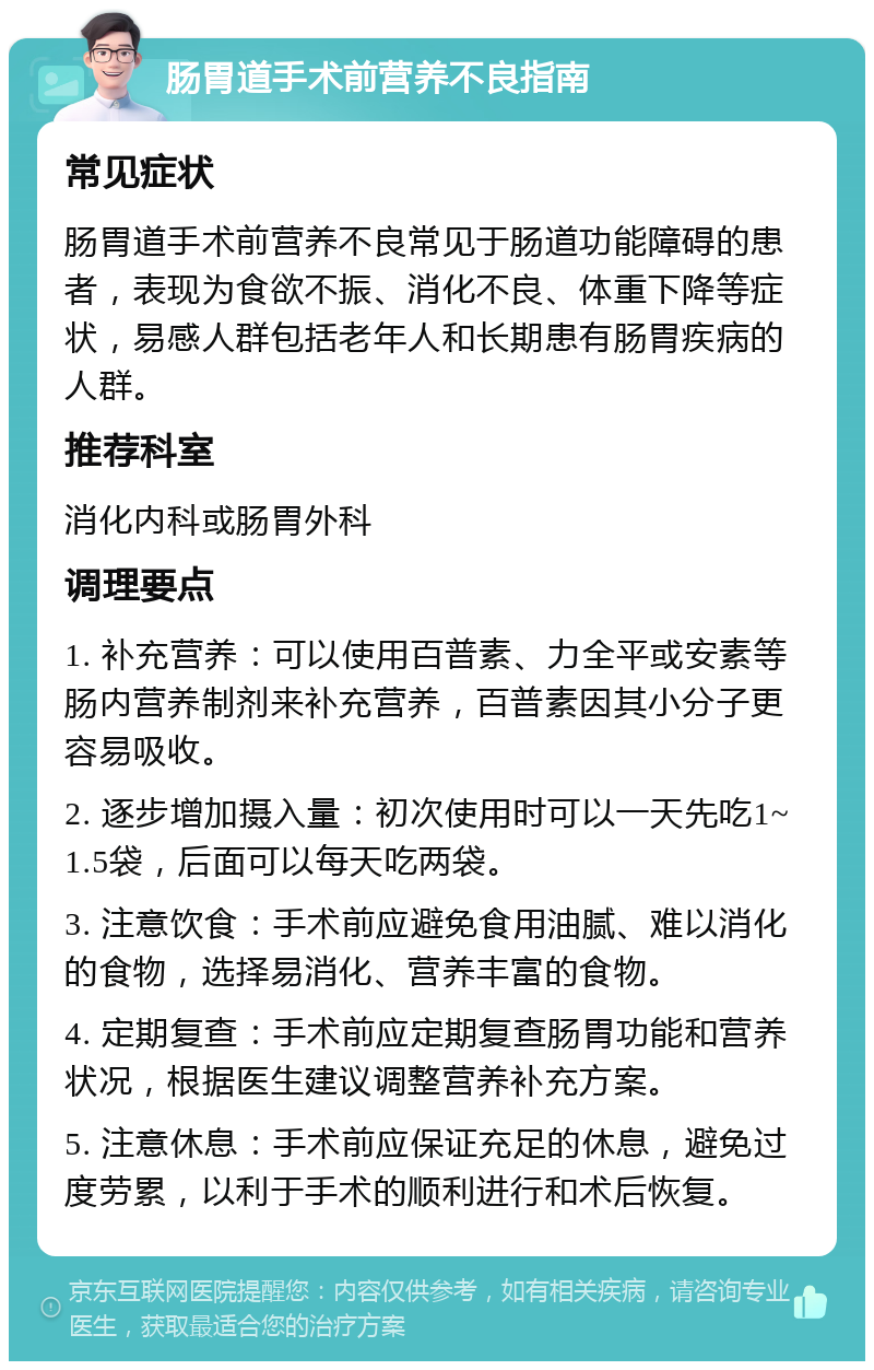 肠胃道手术前营养不良指南 常见症状 肠胃道手术前营养不良常见于肠道功能障碍的患者，表现为食欲不振、消化不良、体重下降等症状，易感人群包括老年人和长期患有肠胃疾病的人群。 推荐科室 消化内科或肠胃外科 调理要点 1. 补充营养：可以使用百普素、力全平或安素等肠内营养制剂来补充营养，百普素因其小分子更容易吸收。 2. 逐步增加摄入量：初次使用时可以一天先吃1~1.5袋，后面可以每天吃两袋。 3. 注意饮食：手术前应避免食用油腻、难以消化的食物，选择易消化、营养丰富的食物。 4. 定期复查：手术前应定期复查肠胃功能和营养状况，根据医生建议调整营养补充方案。 5. 注意休息：手术前应保证充足的休息，避免过度劳累，以利于手术的顺利进行和术后恢复。