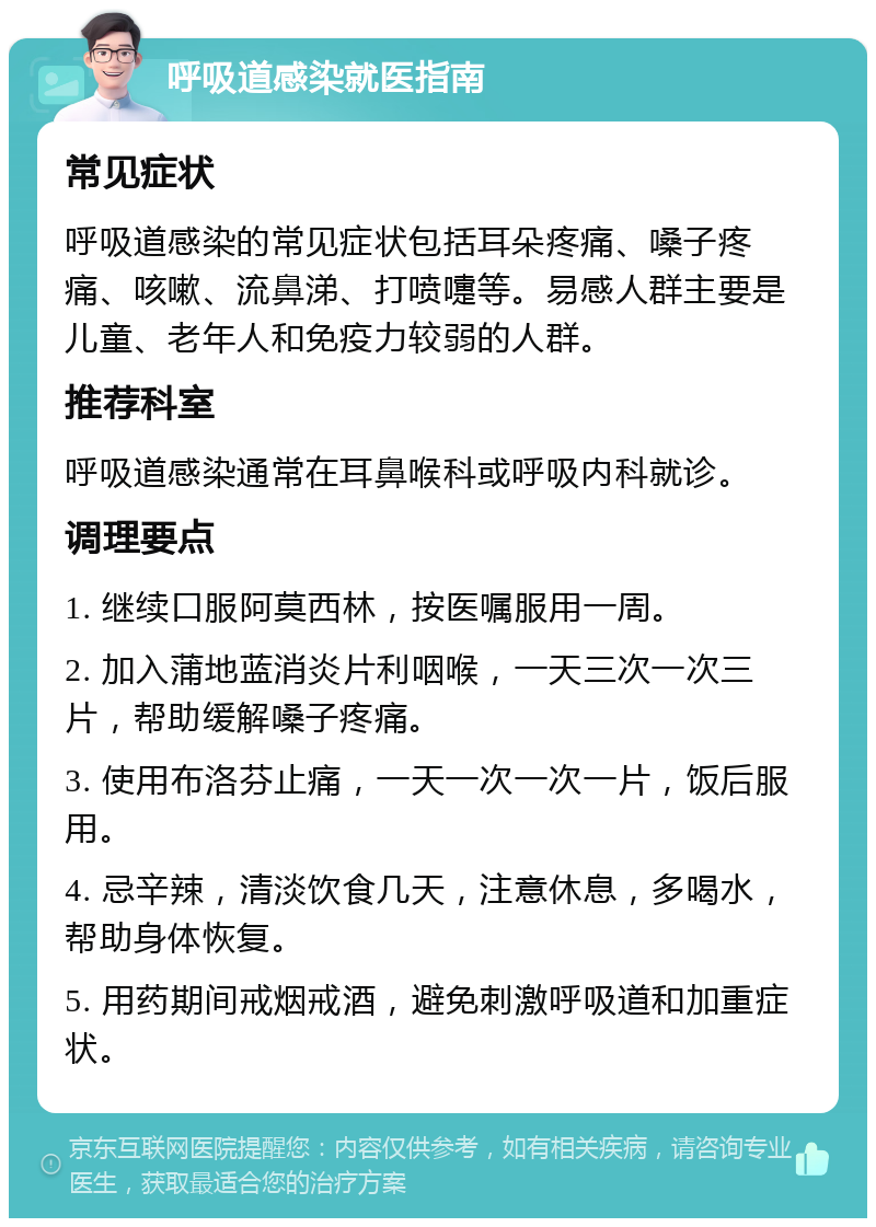 呼吸道感染就医指南 常见症状 呼吸道感染的常见症状包括耳朵疼痛、嗓子疼痛、咳嗽、流鼻涕、打喷嚏等。易感人群主要是儿童、老年人和免疫力较弱的人群。 推荐科室 呼吸道感染通常在耳鼻喉科或呼吸内科就诊。 调理要点 1. 继续口服阿莫西林，按医嘱服用一周。 2. 加入蒲地蓝消炎片利咽喉，一天三次一次三片，帮助缓解嗓子疼痛。 3. 使用布洛芬止痛，一天一次一次一片，饭后服用。 4. 忌辛辣，清淡饮食几天，注意休息，多喝水，帮助身体恢复。 5. 用药期间戒烟戒酒，避免刺激呼吸道和加重症状。