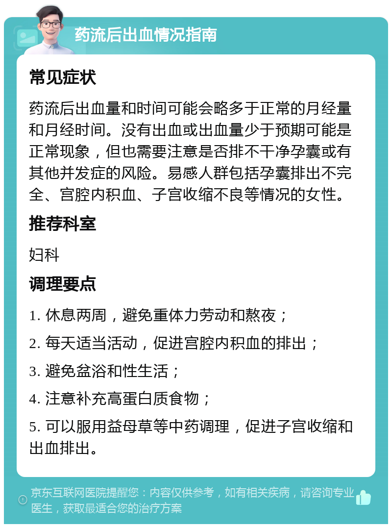 药流后出血情况指南 常见症状 药流后出血量和时间可能会略多于正常的月经量和月经时间。没有出血或出血量少于预期可能是正常现象，但也需要注意是否排不干净孕囊或有其他并发症的风险。易感人群包括孕囊排出不完全、宫腔内积血、子宫收缩不良等情况的女性。 推荐科室 妇科 调理要点 1. 休息两周，避免重体力劳动和熬夜； 2. 每天适当活动，促进宫腔内积血的排出； 3. 避免盆浴和性生活； 4. 注意补充高蛋白质食物； 5. 可以服用益母草等中药调理，促进子宫收缩和出血排出。