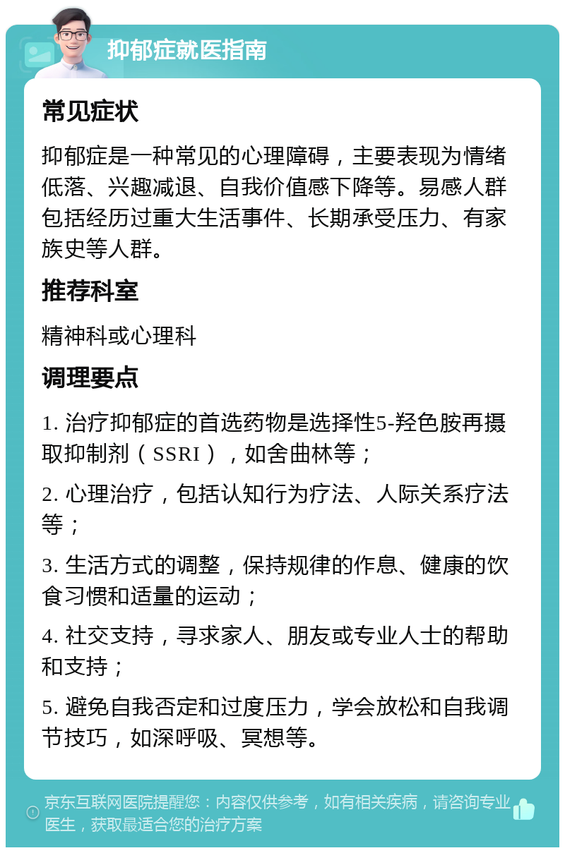 抑郁症就医指南 常见症状 抑郁症是一种常见的心理障碍，主要表现为情绪低落、兴趣减退、自我价值感下降等。易感人群包括经历过重大生活事件、长期承受压力、有家族史等人群。 推荐科室 精神科或心理科 调理要点 1. 治疗抑郁症的首选药物是选择性5-羟色胺再摄取抑制剂（SSRI），如舍曲林等； 2. 心理治疗，包括认知行为疗法、人际关系疗法等； 3. 生活方式的调整，保持规律的作息、健康的饮食习惯和适量的运动； 4. 社交支持，寻求家人、朋友或专业人士的帮助和支持； 5. 避免自我否定和过度压力，学会放松和自我调节技巧，如深呼吸、冥想等。