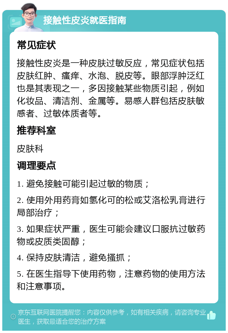 接触性皮炎就医指南 常见症状 接触性皮炎是一种皮肤过敏反应，常见症状包括皮肤红肿、瘙痒、水泡、脱皮等。眼部浮肿泛红也是其表现之一，多因接触某些物质引起，例如化妆品、清洁剂、金属等。易感人群包括皮肤敏感者、过敏体质者等。 推荐科室 皮肤科 调理要点 1. 避免接触可能引起过敏的物质； 2. 使用外用药膏如氢化可的松或艾洛松乳膏进行局部治疗； 3. 如果症状严重，医生可能会建议口服抗过敏药物或皮质类固醇； 4. 保持皮肤清洁，避免搔抓； 5. 在医生指导下使用药物，注意药物的使用方法和注意事项。