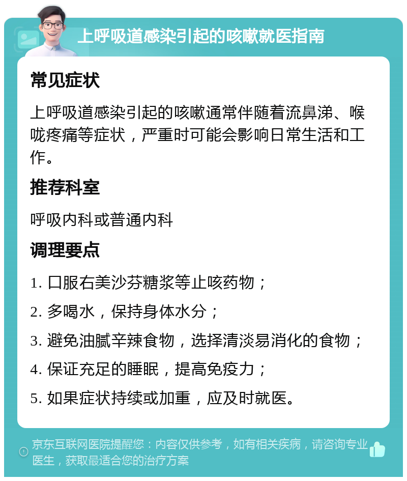 上呼吸道感染引起的咳嗽就医指南 常见症状 上呼吸道感染引起的咳嗽通常伴随着流鼻涕、喉咙疼痛等症状，严重时可能会影响日常生活和工作。 推荐科室 呼吸内科或普通内科 调理要点 1. 口服右美沙芬糖浆等止咳药物； 2. 多喝水，保持身体水分； 3. 避免油腻辛辣食物，选择清淡易消化的食物； 4. 保证充足的睡眠，提高免疫力； 5. 如果症状持续或加重，应及时就医。