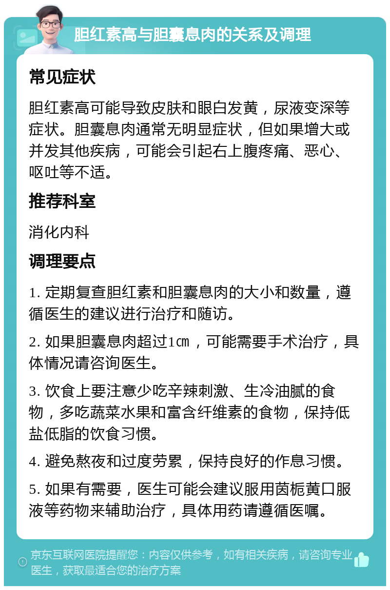 胆红素高与胆囊息肉的关系及调理 常见症状 胆红素高可能导致皮肤和眼白发黄，尿液变深等症状。胆囊息肉通常无明显症状，但如果增大或并发其他疾病，可能会引起右上腹疼痛、恶心、呕吐等不适。 推荐科室 消化内科 调理要点 1. 定期复查胆红素和胆囊息肉的大小和数量，遵循医生的建议进行治疗和随访。 2. 如果胆囊息肉超过1㎝，可能需要手术治疗，具体情况请咨询医生。 3. 饮食上要注意少吃辛辣刺激、生冷油腻的食物，多吃蔬菜水果和富含纤维素的食物，保持低盐低脂的饮食习惯。 4. 避免熬夜和过度劳累，保持良好的作息习惯。 5. 如果有需要，医生可能会建议服用茵栀黄口服液等药物来辅助治疗，具体用药请遵循医嘱。