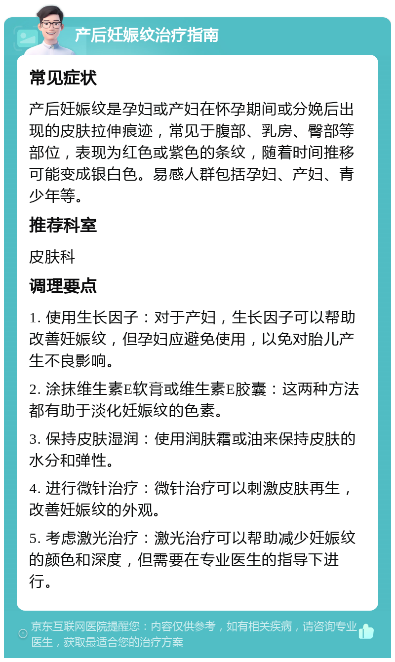 产后妊娠纹治疗指南 常见症状 产后妊娠纹是孕妇或产妇在怀孕期间或分娩后出现的皮肤拉伸痕迹，常见于腹部、乳房、臀部等部位，表现为红色或紫色的条纹，随着时间推移可能变成银白色。易感人群包括孕妇、产妇、青少年等。 推荐科室 皮肤科 调理要点 1. 使用生长因子：对于产妇，生长因子可以帮助改善妊娠纹，但孕妇应避免使用，以免对胎儿产生不良影响。 2. 涂抹维生素E软膏或维生素E胶囊：这两种方法都有助于淡化妊娠纹的色素。 3. 保持皮肤湿润：使用润肤霜或油来保持皮肤的水分和弹性。 4. 进行微针治疗：微针治疗可以刺激皮肤再生，改善妊娠纹的外观。 5. 考虑激光治疗：激光治疗可以帮助减少妊娠纹的颜色和深度，但需要在专业医生的指导下进行。