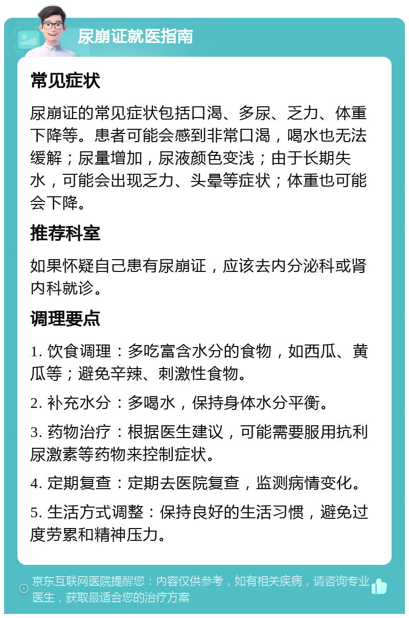 尿崩证就医指南 常见症状 尿崩证的常见症状包括口渴、多尿、乏力、体重下降等。患者可能会感到非常口渴，喝水也无法缓解；尿量增加，尿液颜色变浅；由于长期失水，可能会出现乏力、头晕等症状；体重也可能会下降。 推荐科室 如果怀疑自己患有尿崩证，应该去内分泌科或肾内科就诊。 调理要点 1. 饮食调理：多吃富含水分的食物，如西瓜、黄瓜等；避免辛辣、刺激性食物。 2. 补充水分：多喝水，保持身体水分平衡。 3. 药物治疗：根据医生建议，可能需要服用抗利尿激素等药物来控制症状。 4. 定期复查：定期去医院复查，监测病情变化。 5. 生活方式调整：保持良好的生活习惯，避免过度劳累和精神压力。