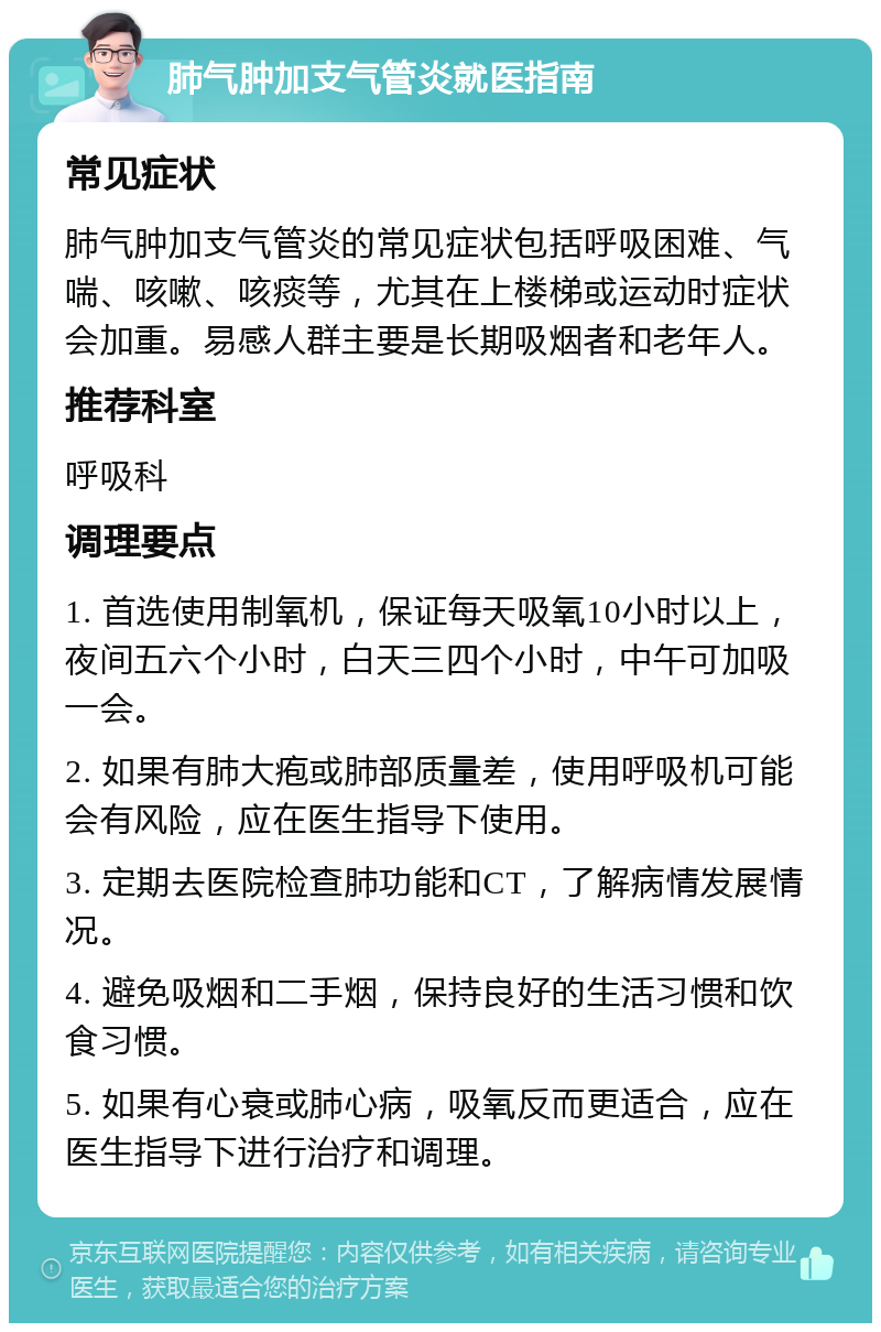 肺气肿加支气管炎就医指南 常见症状 肺气肿加支气管炎的常见症状包括呼吸困难、气喘、咳嗽、咳痰等，尤其在上楼梯或运动时症状会加重。易感人群主要是长期吸烟者和老年人。 推荐科室 呼吸科 调理要点 1. 首选使用制氧机，保证每天吸氧10小时以上，夜间五六个小时，白天三四个小时，中午可加吸一会。 2. 如果有肺大疱或肺部质量差，使用呼吸机可能会有风险，应在医生指导下使用。 3. 定期去医院检查肺功能和CT，了解病情发展情况。 4. 避免吸烟和二手烟，保持良好的生活习惯和饮食习惯。 5. 如果有心衰或肺心病，吸氧反而更适合，应在医生指导下进行治疗和调理。